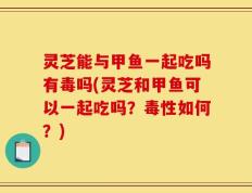 灵芝能与甲鱼一起吃吗有毒吗(灵芝和甲鱼可以一起吃吗？毒性如何？)