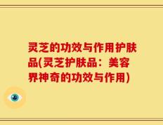 灵芝的功效与作用护肤品(灵芝护肤品：美容界神奇的功效与作用)