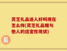 灵芝礼品送人好吗现在怎么样(灵芝礼品赠与他人的适宜性现状)