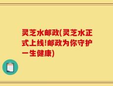 灵芝水邮政(灵芝水正式上线!邮政为你守护一生健康)