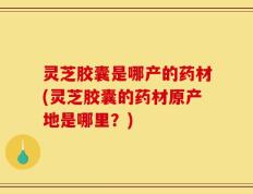 灵芝胶囊是哪产的药材(灵芝胶囊的药材原产地是哪里？)