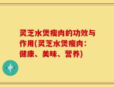 灵芝水煲瘦肉的功效与作用(灵芝水煲瘦肉：健康、美味、营养)