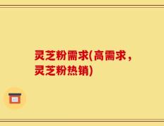 灵芝粉需求(高需求，灵芝粉热销)