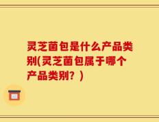 灵芝菌包是什么产品类别(灵芝菌包属于哪个产品类别？)