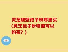 灵芝破壁孢子粉哪里买(灵芝孢子粉哪里可以购买？)