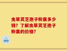 虫草灵芝孢子粉囊多少钱？了解虫草灵芝孢子粉囊的价格？