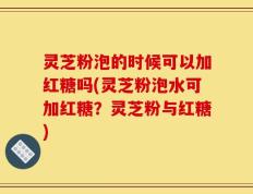 灵芝粉泡的时候可以加红糖吗(灵芝粉泡水可加红糖？灵芝粉与红糖)