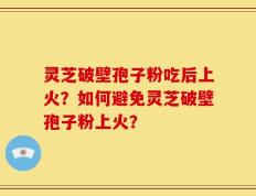 灵芝破壁孢子粉吃后上火？如何避免灵芝破壁孢子粉上火？