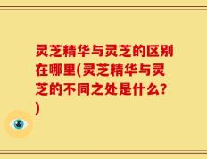 灵芝精华与灵芝的区别在哪里(灵芝精华与灵芝的不同之处是什么？)
