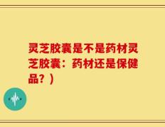 灵芝胶囊是不是药材灵芝胶囊：药材还是保健品？)