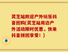 灵芝站附近户外玩乐抖音团购(灵芝站周边户外活动限时优惠，快来抖音拼团享受！)