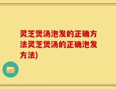 灵芝煲汤泡发的正确方法灵芝煲汤的正确泡发方法)