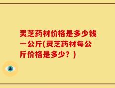 灵芝药材价格是多少钱一公斤(灵芝药材每公斤价格是多少？)