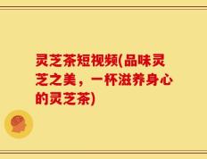 灵芝茶短视频(品味灵芝之美，一杯滋养身心的灵芝茶)