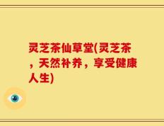 灵芝茶仙草堂(灵芝茶，天然补养，享受健康人生)