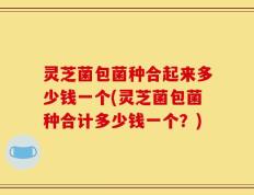 灵芝菌包菌种合起来多少钱一个(灵芝菌包菌种合计多少钱一个？)