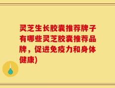 灵芝生长胶囊推荐牌子有哪些灵芝胶囊推荐品牌，促进免疫力和身体健康)