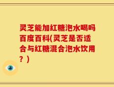 灵芝能加红糖泡水喝吗百度百科(灵芝是否适合与红糖混合泡水饮用？)