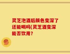 灵芝泡酒后颜色变深了还能喝吗(灵芝酒变深能否饮用？