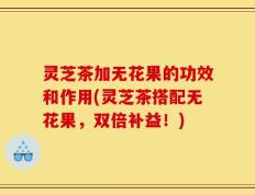 灵芝茶加无花果的功效和作用(灵芝茶搭配无花果，双倍补益！)