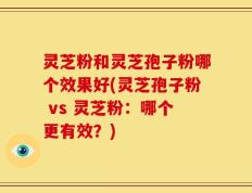 灵芝粉和灵芝孢子粉哪个效果好(灵芝孢子粉 vs 灵芝粉：哪个更有效？)