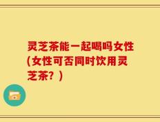 灵芝茶能一起喝吗女性(女性可否同时饮用灵芝茶？)