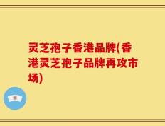 灵芝孢子香港品牌(香港灵芝孢子品牌再攻市场)