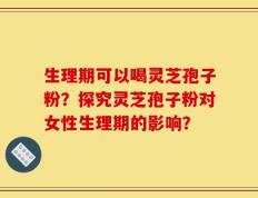生理期可以喝灵芝孢子粉？探究灵芝孢子粉对女性生理期的影响？