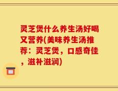 灵芝煲什么养生汤好喝又营养(美味养生汤推荐：灵芝煲，口感奇佳，滋补滋润)