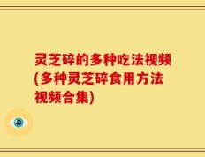 灵芝碎的多种吃法视频(多种灵芝碎食用方法视频合集)
