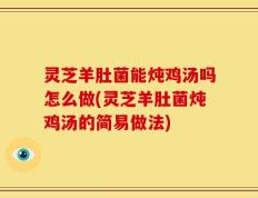 灵芝羊肚菌能炖鸡汤吗怎么做(灵芝羊肚菌炖鸡汤的简易做法)