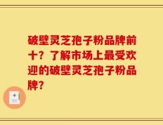 破壁灵芝孢子粉品牌前十？了解市场上最受欢迎的破壁灵芝孢子粉品牌？