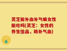 灵芝能补血补气嘛女性能吃吗(灵芝：女性的养生佳品，助补气血)