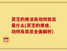 灵芝的用法及功效禁忌是什么(灵芝的用途、功效及禁忌全面解析)