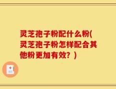 灵芝孢子粉配什么粉(灵芝孢子粉怎样配合其他粉更加有效？)