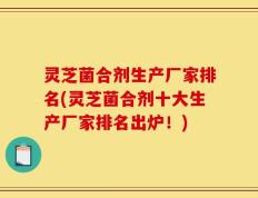 灵芝菌合剂生产厂家排名(灵芝菌合剂十大生产厂家排名出炉！)