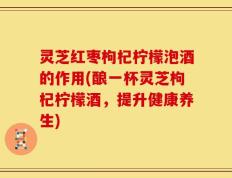 灵芝红枣枸杞柠檬泡酒的作用(酿一杯灵芝枸杞柠檬酒，提升健康养生)