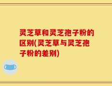 灵芝草和灵芝孢子粉的区别(灵芝草与灵芝孢子粉的差别)