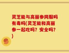 灵芝能与高丽参同服吗有毒吗(灵芝能和高丽参一起吃吗？安全吗？)