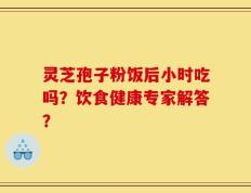 灵芝孢子粉饭后小时吃吗？饮食健康专家解答？