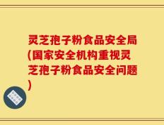 灵芝孢子粉食品安全局(国家安全机构重视灵芝孢子粉食品安全问题)