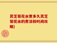灵芝菊花水煮多久灵芝菊花水的煮法和时间攻略)