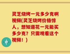 灵芝烧烤一元多少克啊视频(灵芝烧烤价格惊人，想知道花一元能买多少克？只需观看这个视频！)