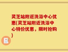 灵芝站附近洗浴中心优惠(灵芝站附近洗浴中心特价优惠，限时抢购)