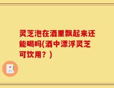 灵芝泡在酒里飘起来还能喝吗(酒中漂浮灵芝可饮用？)