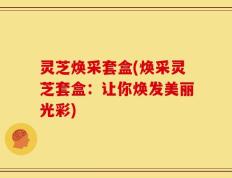 灵芝焕采套盒(焕采灵芝套盒：让你焕发美丽光彩)