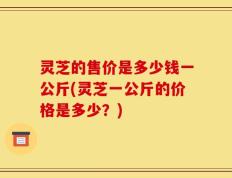 灵芝的售价是多少钱一公斤(灵芝一公斤的价格是多少？)