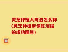 灵芝种植人陈洁怎么样(灵芝种植带领陈洁描绘成功图景)