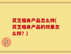 灵芝瘦身产品怎么样(灵芝瘦身产品的效果怎么样？)