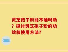 灵芝孢子粉能不睡吗助？探讨灵芝孢子粉的功效和使用方法？